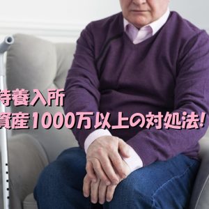 特養入所｜資産1000万以上に引っかかる時の対処法とは！