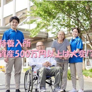 特養入所｜資産500万以上に引っかかる時の対処法とは！